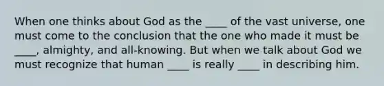 When one thinks about God as the ____ of the vast universe, one must come to the conclusion that the one who made it must be ____, almighty, and all-knowing. But when we talk about God we must recognize that human ____ is really ____ in describing him.