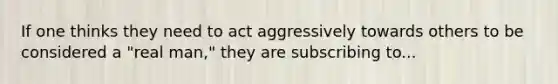 If one thinks they need to act aggressively towards others to be considered a "real man," they are subscribing to...