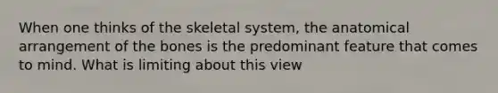 When one thinks of the skeletal system, the anatomical arrangement of the bones is the predominant feature that comes to mind. What is limiting about this view