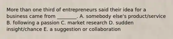 More than one third of entrepreneurs said their idea for a business came from​ ________. A. somebody​ else's product/service B. following a passion C. market research D. sudden​ insight/chance E. a suggestion or collaboration