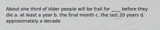 About one third of older people will be frail for ____ before they die a. at least a year b. the final month c. the last 20 years d. approximately a decade