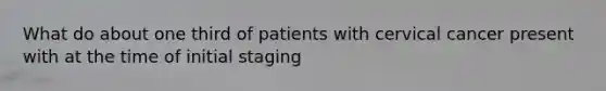 What do about one third of patients with cervical cancer present with at the time of initial staging