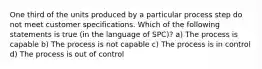 One third of the units produced by a particular process step do not meet customer specifications. Which of the following statements is true (in the language of SPC)? a) The process is capable b) The process is not capable c) The process is in control d) The process is out of control