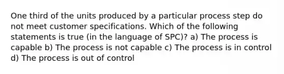 One third of the units produced by a particular process step do not meet customer specifications. Which of the following statements is true (in the language of SPC)? a) The process is capable b) The process is not capable c) The process is in control d) The process is out of control