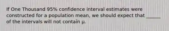 If One Thousand 95% confidence interval estimates were constructed for a population mean, we should expect that ______ of the intervals will not contain µ.