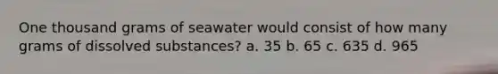 One thousand grams of seawater would consist of how many grams of dissolved substances? a. 35 b. 65 c. 635 d. 965