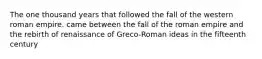 The one thousand years that followed the fall of the western roman empire. came between the fall of the roman empire and the rebirth of renaissance of Greco-Roman ideas in the fifteenth century