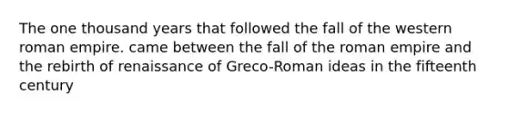 The one thousand years that followed the fall of the western roman empire. came between the fall of the roman empire and the rebirth of renaissance of Greco-Roman ideas in the fifteenth century