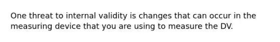 One threat to internal validity is changes that can occur in the measuring device that you are using to measure the DV.