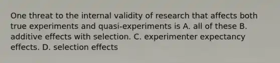 One threat to the internal validity of research that affects both true experiments and quasi-experiments is A. all of these B. additive effects with selection. C. experimenter expectancy effects. D. selection effects