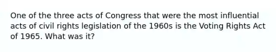 One of the three acts of Congress that were the most influential acts of civil rights legislation of the 1960s is the Voting Rights Act of 1965. What was it?