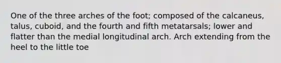 One of the three arches of the foot; composed of the calcaneus, talus, cuboid, and the fourth and fifth metatarsals; lower and flatter than the medial longitudinal arch. Arch extending from the heel to the little toe