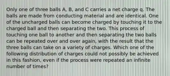 Only one of three balls A, B, and C carries a net charge q. The balls are made from conducting material and are identical. One of the uncharged balls can become charged by touching it to the charged ball and then separating the two. This process of touching one ball to another and then separating the two balls can be repeated over and over again, with the result that the three balls can take on a variety of charges. Which one of the following distribution of charges could not possibly be achieved in this fashion, even if the process were repeated an infinite number of times?