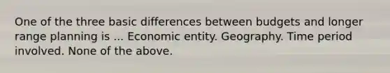 One of the three basic differences between budgets and longer range planning is ... Economic entity. Geography. Time period involved. None of the above.