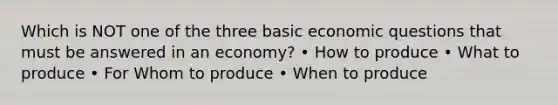 Which is NOT one of the three basic economic questions that must be answered in an economy? • How to produce • What to produce • For Whom to produce • When to produce