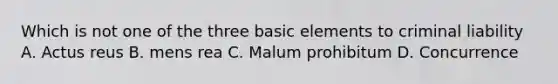 Which is not one of the three basic elements to criminal liability A. Actus reus B. mens rea C. Malum prohibitum D. Concurrence