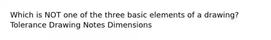 Which is NOT one of the three basic elements of a drawing? Tolerance Drawing Notes Dimensions