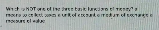 Which is NOT one of the three basic functions of money? a means to collect taxes a unit of account a medium of exchange a measure of value