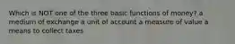Which is NOT one of the three basic functions of money? a medium of exchange a unit of account a measure of value a means to collect taxes