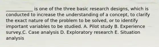 ____________ is one of the three basic research designs, which is conducted to increase the understanding of a concept, to clarify the exact nature of the problem to be solved, or to identify important variables to be studied. A. Pilot study B. Experience survey C. Case analysis D. Exploratory research E. Situation analysis