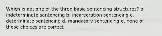 Which is not one of the three basic sentencing structures? a. indeterminate sentencing b. incarceration sentencing c. determinate sentencing d. mandatory sentencing e. none of these choices are correct