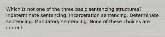 Which is not one of the three basic sentencing structures? Indeterminate sentencing. Incarceration sentencing. Determinate sentencing. Mandatory sentencing. None of these choices are correct