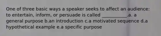 One of three basic ways a speaker seeks to affect an audience: to entertain, inform, or persuade is called ___________.a. a general purpose b.an introduction c.a motivated sequence d.a hypothetical example e.a specific purpose