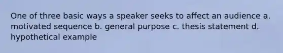 One of three basic ways a speaker seeks to affect an audience a. motivated sequence b. general purpose c. thesis statement d. hypothetical example