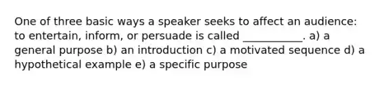 One of three basic ways a speaker seeks to affect an audience: to entertain, inform, or persuade is called ___________. a) a general purpose b) an introduction c) a motivated sequence d) a hypothetical example e) a specific purpose