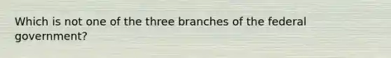 Which is not one of the three branches of the federal government?