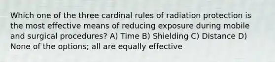 Which one of the three cardinal rules of radiation protection is the most effective means of reducing exposure during mobile and surgical procedures? A) Time B) Shielding C) Distance D) None of the options; all are equally effective