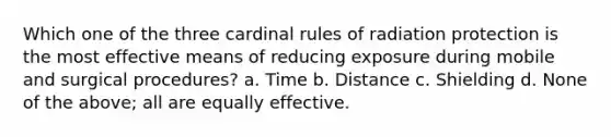 Which one of the three cardinal rules of radiation protection is the most effective means of reducing exposure during mobile and surgical procedures? a. Time b. Distance c. Shielding d. None of the above; all are equally effective.