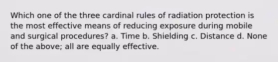 Which one of the three cardinal rules of radiation protection is the most effective means of reducing exposure during mobile and surgical procedures? a. Time b. Shielding c. Distance d. None of the above; all are equally effective.