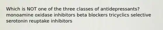 Which is NOT one of the three classes of antidepressants? monoamine oxidase inhibitors beta blockers tricyclics selective serotonin reuptake inhibitors