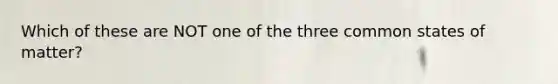 Which of these are NOT one of the three common states of matter?