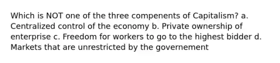 Which is NOT one of the three compenents of Capitalism? a. Centralized control of the economy b. Private ownership of enterprise c. Freedom for workers to go to the highest bidder d. Markets that are unrestricted by the governement