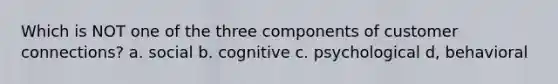 Which is NOT one of the three components of customer connections? a. social b. cognitive c. psychological d, behavioral