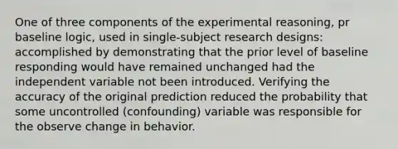 One of three components of the experimental reasoning, pr baseline logic, used in single-subject research designs: accomplished by demonstrating that the prior level of baseline responding would have remained unchanged had the independent variable not been introduced. Verifying the accuracy of the original prediction reduced the probability that some uncontrolled (confounding) variable was responsible for the observe change in behavior.