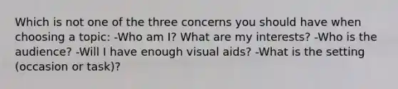 Which is not one of the three concerns you should have when choosing a topic: -Who am I? What are my interests? -Who is the audience? -Will I have enough visual aids? -What is the setting (occasion or task)?