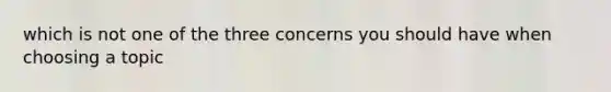 which is not one of the three concerns you should have when choosing a topic