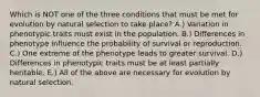 Which is NOT one of the three conditions that must be met for evolution by natural selection to take place? A.) Variation in phenotypic traits must exist in the population. B.) Differences in phenotype influence the probability of survival or reproduction. C.) One extreme of the phenotype leads to greater survival. D.) Differences in phenotypic traits must be at least partially heritable. E.) All of the above are necessary for evolution by natural selection.