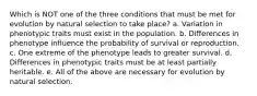 Which is NOT one of the three conditions that must be met for evolution by natural selection to take place? a. Variation in phenotypic traits must exist in the population. b. Differences in phenotype influence the probability of survival or reproduction. c. One extreme of the phenotype leads to greater survival. d. Differences in phenotypic traits must be at least partially heritable. e. All of the above are necessary for evolution by natural selection.