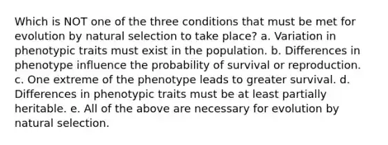 Which is NOT one of the three conditions that must be met for evolution by natural selection to take place? a. Variation in phenotypic traits must exist in the population. b. Differences in phenotype influence the probability of survival or reproduction. c. One extreme of the phenotype leads to greater survival. d. Differences in phenotypic traits must be at least partially heritable. e. All of the above are necessary for evolution by natural selection.