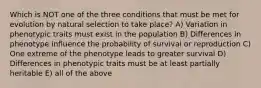 Which is NOT one of the three conditions that must be met for evolution by natural selection to take place? A) Variation in phenotypic traits must exist in the population B) Differences in phenotype influence the probability of survival or reproduction C) One extreme of the phenotype leads to greater survival D) Differences in phenotypic traits must be at least partially heritable E) all of the above