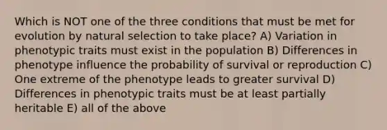 Which is NOT one of the three conditions that must be met for evolution by natural selection to take place? A) Variation in phenotypic traits must exist in the population B) Differences in phenotype influence the probability of survival or reproduction C) One extreme of the phenotype leads to greater survival D) Differences in phenotypic traits must be at least partially heritable E) all of the above