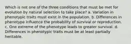 Which is not one of the three conditions that must be met for evolution by natural selection to take place? a. Variation in phenotypic traits must exist in the population. b. Differences in phenotype influence the probability of survival or reproduction. c. One extreme of the phenotype leads to greater survival. d. Differences in phenotypic traits must be at least partially heritable.