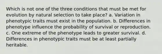 Which is not one of the three conditions that must be met for evolution by natural selection to take place? a. Variation in phenotypic traits must exist in the population. b. Differences in phenotype influence the probability of survival or reproduction. c. One extreme of the phenotype leads to greater survival. d. Differences in phenotypic traits must be at least partially heritable.