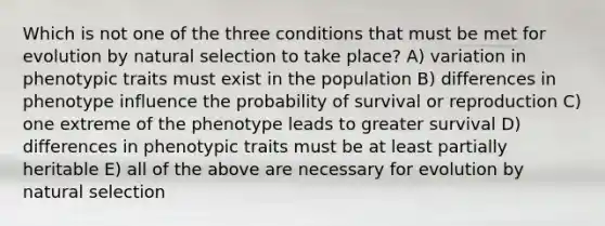 Which is not one of the three conditions that must be met for evolution by natural selection to take place? A) variation in phenotypic traits must exist in the population B) differences in phenotype influence the probability of survival or reproduction C) one extreme of the phenotype leads to greater survival D) differences in phenotypic traits must be at least partially heritable E) all of the above are necessary for evolution by natural selection