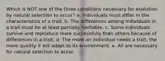 Which is NOT one of the three conditions necessary for evolution by natural selection to occur? a. Individuals must differ in the characteristics of a trait. b. The differences among individuals in a trait must be at least partially heritable. c. Some individuals survive and reproduce more successfully than others because of differences in a trait. d. The more an individual needs a trait, the more quickly it will adapt to its environment. e. All are necessary for natural selection to occur.