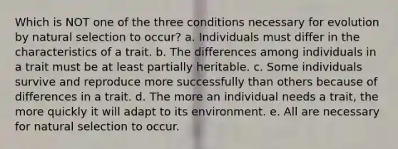 Which is NOT one of the three conditions necessary for evolution by natural selection to occur? a. Individuals must differ in the characteristics of a trait. b. The differences among individuals in a trait must be at least partially heritable. c. Some individuals survive and reproduce more successfully than others because of differences in a trait. d. The more an individual needs a trait, the more quickly it will adapt to its environment. e. All are necessary for natural selection to occur.